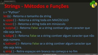 prof. Gemilson G. da Costa
Strings - Métodos e Funções
s = "Python"
len(s) - Retorna o tamanho da string
s.upper( ) - Retorna a string toda em MAIÚSCULO
s.lower( ) - Retorna a string toda em minúsculo
s.isalpha( ) - Retorna False se a string contiver algum caracter que
não seja letra.
s.isdigit( ) - Retorna False se a string contiver algum caracter que não
seja número.
s.isalnum( ) - Retorna False se a string contiver algum caracter que
não seja letra.
s.strip( ) - Retira espaços em branco no começo e no fim
 