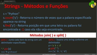 prof. Gemilson G. da Costa
Strings - Métodos e Funções
s = "Python"
s.count('y') - Retorna o número de vezes que a palavra especificada
aparece na string
s.find('y') - Retorna posição em que uma letra ou palavra foi
encontrada e -1 caso ela não seja encontrada.
join( ) - Junta cada item da string com um
delimitador especificado.
"-".join(s)
>>> 'P-y-t-h-o-n'
Métodos join( ) e split( )
split( ) - Separa uma string conforme um
delimitador.
p = 'a b c d'
p.split(" ")
>>> ['a', 'b', 'c', 'd']
 