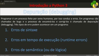 prof. Gemilson G. da Costa
Programar é um processo feito por seres humanos, por isso conduz a erros. Em programas são
chamados de bugs e o processo de encontrá-los e corrigi-los é chamado de depuração
(debugging). Três tipos de erro podem acontecer em um programa:
1. Erros de sintaxe
2. Erros em tempo de execução (runtime errors)
3. Erros de semântica (ou de lógica)
Introdução a Python 3
 