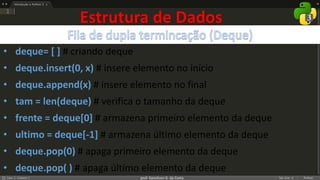 prof. Gemilson G. da Costa
Estrutura de Dados
• deque= [ ] # criando deque
• deque.insert(0, x) # insere elemento no início
• deque.append(x) # insere elemento no final
• tam = len(deque) # verifica o tamanho da deque
• frente = deque[0] # armazena primeiro elemento da deque
• ultimo = deque[-1] # armazena último elemento da deque
• deque.pop(0) # apaga primeiro elemento da deque
• deque.pop( ) # apaga último elemento da deque
 