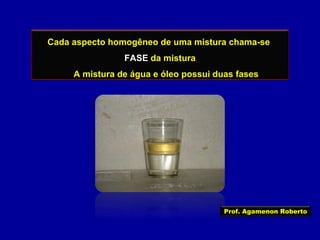 Cada aspecto homogêneo de uma mistura chama-se
FASE da mistura
A mistura de água e óleo possui duas fases

Prof. Agamenon Roberto

 