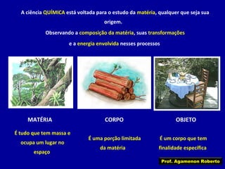 A ciência QUÍMICA está voltada para o estudo da matéria, qualquer que seja sua
origem.
Observando a composição da matéria, suas transformações
e a energia envolvida nesses processos

MATÉRIA
É tudo que tem massa e
ocupa um lugar no
espaço

CORPO
É uma porção limitada
da matéria

OBJETO
É um corpo que tem
finalidade específica
Prof. Agamenon Roberto

 