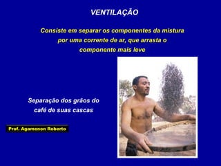 VENTILAÇÃO
Consiste em separar os componentes da mistura
por uma corrente de ar, que arrasta o
componente mais leve

Separação dos grãos do
café de suas cascas
Prof. Agamenon Roberto

 