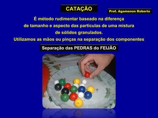 CATAÇÃO

Prof. Agamenon Roberto

É método rudimentar baseado na diferença
de tamanho e aspecto das partículas de uma mistura
de sólidos granulados.
Utilizamos as mãos ou pinças na separação dos componentes
Separação das PEDRAS do FEIJÃO

 