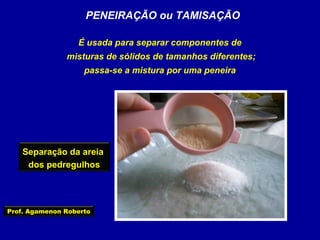PENEIRAÇÃO ou TAMISAÇÃO
É usada para separar componentes de
misturas de sólidos de tamanhos diferentes;
passa-se a mistura por uma peneira

Separação da areia
dos pedregulhos

Prof. Agamenon Roberto

 