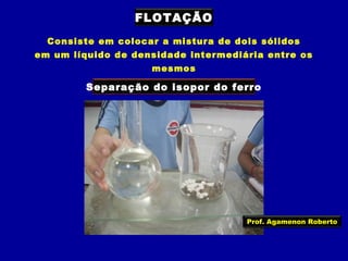FLOTAÇÃO
Consiste em colocar a mistura de dois sólidos
em um líquido de densidade intermediária entre os
mesmos

Separação do isopor do ferro

Prof. Agamenon Roberto

 