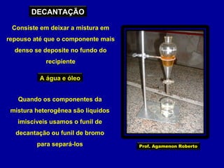 DECANTAÇÃO
Consiste em deixar a mistura em
repouso até que o componente mais
denso se deposite no fundo do
recipiente
A água e óleo
Quando os componentes da
mistura heterogênea são líquidos
imiscíveis usamos o funil de
decantação ou funil de bromo
para separá-los

Prof. Agamenon Roberto

 