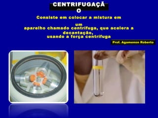 CENTRIFUGAÇÃ
O
Consiste em colocar a mistura em
um
aparelho chamado centrífuga, que acelera a
decantação,
usando a força centrífuga
Prof. Agamenon Roberto

 