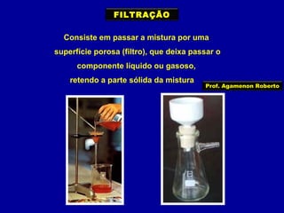 FILTRAÇÃO
Consiste em passar a mistura por uma
superfície porosa (filtro), que deixa passar o
componente líquido ou gasoso,
retendo a parte sólida da mistura

Prof. Agamenon Roberto

 