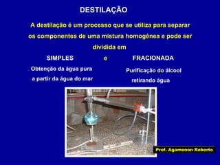 DESTILAÇÃO
A destilação é um processo que se utiliza para separar
os componentes de uma mistura homogênea e pode ser
dividida em
SIMPLES
Obtenção da água pura
a partir da água do mar

e

FRACIONADA
Purificação do álcool
retirando água

Prof. Agamenon Roberto

 