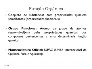 Função Orgânica
11
 Conjunto de substâncias com propriedades químicas
semelhantes (propriedades funcionais).
 Grupo Funcional: Átomo ou grupo de átomos
responsável(eis) pelas propriedades químicas dos
compostos pertencentes a uma determinada função
química.
 Nomenclatura Oficial: IUPAC (União Internacional de
Química Pura e Aplicada);
 