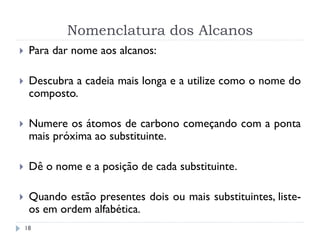 Nomenclatura dos Alcanos
18
 Para dar nome aos alcanos:
 Descubra a cadeia mais longa e a utilize como o nome do
composto.
 Numere os átomos de carbono começando com a ponta
mais próxima ao substituinte.
 Dê o nome e a posição de cada substituinte.
 Quando estão presentes dois ou mais substituintes, liste-
os em ordem alfabética.
 