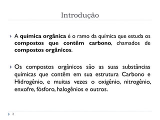Introdução
2
 A química orgânica é o ramo da química que estuda os
compostos que contêm carbono, chamados de
compostos orgânicos.
 Os compostos orgânicos são as suas substâncias
químicas que contêm em sua estrutura Carbono e
Hidrogênio, e muitas vezes o oxigênio, nitrogênio,
enxofre, fósforo, halogênios e outros.
 