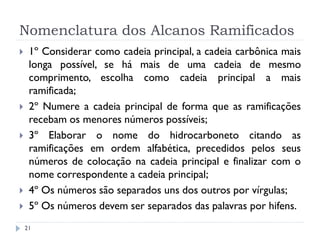 Nomenclatura dos Alcanos Ramificados
21
 1º Considerar como cadeia principal, a cadeia carbônica mais
longa possível, se há mais de uma cadeia de mesmo
comprimento, escolha como cadeia principal a mais
ramificada;
 2º Numere a cadeia principal de forma que as ramificações
recebam os menores números possíveis;
 3º Elaborar o nome do hidrocarboneto citando as
ramificações em ordem alfabética, precedidos pelos seus
números de colocação na cadeia principal e finalizar com o
nome correspondente a cadeia principal;
 4º Os números são separados uns dos outros por vírgulas;
 5º Os números devem ser separados das palavras por hifens.
 