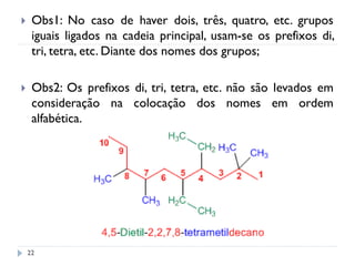 22
 Obs1: No caso de haver dois, três, quatro, etc. grupos
iguais ligados na cadeia principal, usam-se os prefixos di,
tri, tetra, etc. Diante dos nomes dos grupos;
 Obs2: Os prefixos di, tri, tetra, etc. não são levados em
consideração na colocação dos nomes em ordem
alfabética.
 