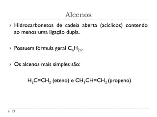 Alcenos
23
 Hidrocarbonetos de cadeia aberta (acíclicos) contendo
ao menos uma ligação dupla.
 Possuem fórmula geral CnH2n.
 Os alcenos mais simples são:
H2C=CH2 (eteno) e CH3CH=CH2 (propeno)
 