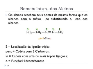 Nomenclatura dos Alcinos
26
 Os alcinos recebem seus nomes da mesma forma que os
alcenos, com o sufixo –ino substituindo o –eno dos
alcenos.
2 = Localização da ligação tripla;
pent = Cadeia com 5 Carbonos;
in = Cadeia com uma ou mais triplas ligações;
o = Função: Hidrocarboneto
 