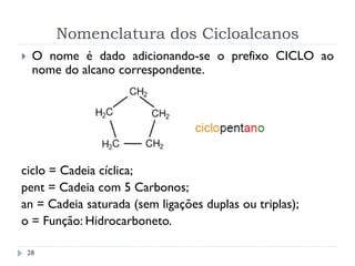 Nomenclatura dos Cicloalcanos
28
 O nome é dado adicionando-se o prefixo CICLO ao
nome do alcano correspondente.
ciclo = Cadeia cíclica;
pent = Cadeia com 5 Carbonos;
an = Cadeia saturada (sem ligações duplas ou triplas);
o = Função: Hidrocarboneto.
 