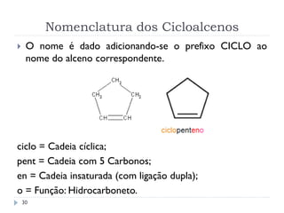 Nomenclatura dos Cicloalcenos
30
 O nome é dado adicionando-se o prefixo CICLO ao
nome do alceno correspondente.
ciclo = Cadeia cíclica;
pent = Cadeia com 5 Carbonos;
en = Cadeia insaturada (com ligação dupla);
o = Função: Hidrocarboneto.
 