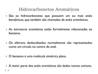 Hidrocarbonetos Aromáticos
31
 São os hidrocarbonetos que possuem um ou mais anéis
benzênicos, que também são chamados de anéis aromáticos.
 As estruturas aromáticas estão formalmente relacionadas ao
benzeno.
 Os elétrons deslocalizados normalmente são representados
como um círculo no centro do anel.
 O benzeno é uma molécula simétrica plana.
 À maior parte dos anéis aromáticos são dados nomes comuns.
 
