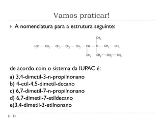 Vamos praticar!
33
 A nomenclatura para a estrutura seguinte:
de acordo com o sistema da IUPAC é:
a) 3,4-dimetil-3-n-propilnonano
b) 4-etil-4,5-dimetil-decano
c) 6,7-dimetil-7-n-propilnonano
d) 6,7-dimetil-7-etildecano
e)3,4-dimetil-3-etilnonano
 