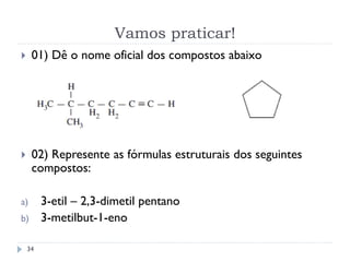 Vamos praticar!
34
 01) Dê o nome oficial dos compostos abaixo
 02) Represente as fórmulas estruturais dos seguintes
compostos:
a) 3-etil – 2,3-dimetil pentano
b) 3-metilbut-1-eno
 