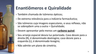 Enantiômeros e Quiralidade
› Também chamada de Isômeros ópticos;
› De extrema relevância para a indústria farmacêutica;
› São isômeros cuja imagens especulares, o seus reflexos, não
se sobrepõem uma a outra = Quiralidade;
› Devem apresentar pelo menos um carbono quiral;
› Seu arranjo espacial desvia luz polarizada. Caso desvie para a
direita (R), é denominado dextrogiro; caso desvie para a
esquerda (L), é denominado levogiro;
› Não admite um plano de simetria;
16
 