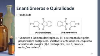 Enantiômeros e Quiralidade
17
› Talidomida
› “Somente o isômero dextrogiro ou (R) era responsável pelas
propriedades analgésicas, sedativas e antessentires, enquanto
a talidomida levogira (S) é teratogênica, isto é, provoca
mutações no feto”.
 