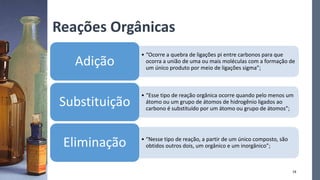 Reações Orgânicas
• “Ocorre a quebra de ligações pi entre carbonos para que
ocorra a união de uma ou mais moléculas com a formação de
um único produto por meio de ligações sigma”;
Adição
• “Esse tipo de reação orgânica ocorre quando pelo menos um
átomo ou um grupo de átomos de hidrogênio ligados ao
carbono é substituído por um átomo ou grupo de átomos”;
Substituição
• “Nesse tipo de reação, a partir de um único composto, são
obtidos outros dois, um orgânico e um inorgânico”;
Eliminação
18
 