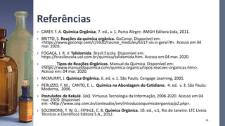 Referências
› CAREY, F. A. Química Orgânica, 7. ed., v. 1. Porto Alegre: AMGH Editora Ltda, 2011.
› BRITTO, S. Reações da química orgânica. GoConqr. Disponível em:
<https://www.goconqr.com/c/5920/course_modules/6117-vis-o-geral?#>. Acesso em 04
mar. 2020.
› FOGAÇA, J. R. V. Talidomida. Brasil Escola. Disponível em:
https://brasilescola.uol.com.br/quimica/talidomida.htm. Acesso em 04 mar. 2020.
› ______. Tipos de Reações Orgânicas. Manual da Química. Disponível em:
<https://www.manualdaquimica.com/quimica-organica/tipos-reacoes-organicas.htm>.
Acesso em: 04 mar. 2020.
› MCMURRY, J. Química Orgânica. 6. ed. v. 1. São Paulo: Cengage Learning, 2005.
› PERUZZO, F. M.; CANTO, E. L. Química na Abordagem do Cotidiano. 4. ed. v. 3. São Paulo:
Moderna, 2006.
› Postulados de Kekulé. SóQ. Virtuous Tecnologia da Informação, 2008-2020. Acesso em 04
mar. 2020. Disponível
em: <http://www.soq.com.br/conteudos/em/introducaoquimicaorganica/p2.php>.
› SOLOMONS, T. W. G.; FRYHLE, C. B. Química Orgânica. 10. ed., v.1, Rio de Janeiro: LTC Livros
Técnicos e Científicos Editora S.A., 2012.
20
 