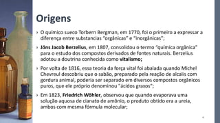 Origens
› O químico sueco Torbern Bergman, em 1770, foi o primeiro a expressar a
diferença entre substancias “orgânicas” e “inorgânicas”;
› Jöns Jacob Berzelius, em 1807, consolidou o termo “química orgânica”
para o estudo dos compostos derivados de fontes naturais. Berzelius
adotou a doutrina conhecida como vitalismo;
› Por volta de 1816, essa teoria da força vital foi abalada quando Michel
Chevreul descobriu que o sabão, preparado pela reação de alcalis com
gordura animal, poderia ser separado em diversos compostos orgânicos
puros, que ele próprio denominou "ácidos graxos“;
› Em 1823, Friedrich Wöhler, observou que quando evaporava uma
solução aquosa de cianato de amônio, o produto obtido era a ureia,
ambos com mesma fórmula molecular;
4
 