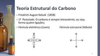 Teoria Estrutural do Carbono
› Friedrich August Kekulé (1858)
› 1º Postulado: O carbono é sempre tetravalente, ou seja,
forma quatro ligações;
› Fórmula eletrônica (Lewis) Fórmula estrutural (Kékule)
6
 