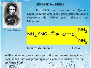 SÍNTESE DA URÉIA
Cianato de amônio Uréia
Wöller consegue provar que a partir de um composto inorgânico
pode-se criar um composto orgânico e com isso quebra a Teoria
da Força Vital.
Em 1828, as pesquisas em Química
Orgânica foram ampliadas, principalmente após a
descoberta de Wöller que trabalhava em
laboratório.
Friedrich Wöhler
 