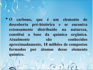 • O carbono, que é um elemento de
descoberta pré-histórica
extensamente distribuído
constitui a base
Atualmente
da química
são
e se encontra
na natureza,
orgânica.
conhecidos
aproximadamente, 18 milhões de compostos
formados por átomos desse elemento
químico.
 