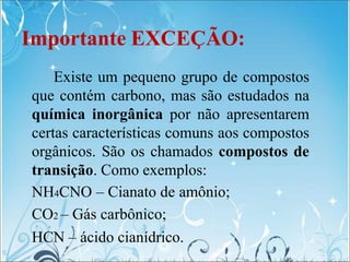 Importante EXCEÇÃO:
Existe um pequeno grupo de compostos
que contém carbono, mas são estudados na
química inorgânica por não apresentarem
certas características comuns aos compostos
orgânicos. São os chamados compostos de
transição. Como exemplos:
NH4CNO – Cianato de amônio;
CO2 – Gás carbônico;
HCN – ácido cianídrico.
 