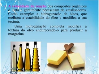 • A velocidade de reação dos compostos orgânicos
é lenta e geralmente necessitam de catalisadores.
Como exemplo: a hidrogenação de óleos, que
melhora a estabilidade do óleo e modifica a sua
textura.
Uma hidrogenação completa modifica a
textura do óleo endurecendo-o para produzir a
margarina.
 