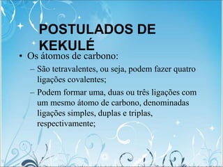 POSTULADOS DE
KEKULÉ
• Os átomos de carbono:
– São tetravalentes, ou seja, podem fazer quatro
ligações covalentes;
– Podem formar uma, duas ou três ligações com
um mesmo átomo de carbono, denominadas
ligações simples, duplas e triplas,
respectivamente;
 