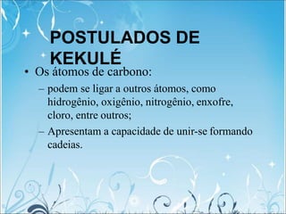 POSTULADOS DE
KEKULÉ
• Os átomos de carbono:
– podem se ligar a outros átomos, como
hidrogênio, oxigênio, nitrogênio, enxofre,
cloro, entre outros;
– Apresentam a capacidade de unir-se formando
cadeias.
 