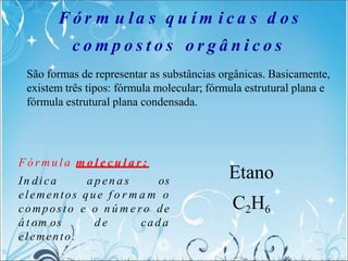 F ó r m u la s q u í m i c a s d o s
c o m p o s t o s o r g â n i c o s
F ó r m u l a m o l e c u l a r :
In dica a p en a s os
elementos que f o r m a m o
composto e o n ú m e ro de
á t om os d e cad a
elemento.
Etano
C2H6
São formas de representar as substâncias orgânicas. Basicamente,
existem três tipos: fórmula molecular; fórmula estrutural plana e
fórmula estrutural plana condensada.
 