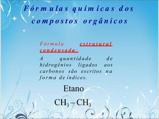 F ó r m u l a e s t r u t u r a l
c o n d e n s a d a :
A q u a n t id a de d e
hidrogênios ligados aos
carbonos são escritos n a
f o r m a de índices.
Etano
CH3 – CH3
F ó r m u la s q u í m i c a s d o s
c o m p o s t o s o r g â n i c o s
 