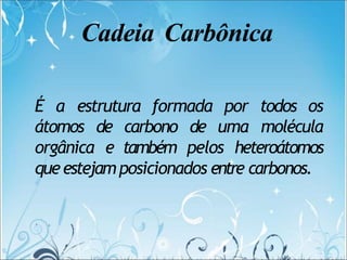 Cadeia Carbônica
É a estrutura formada por todos os
átomos de carbono de uma molécula
orgânica e também pelos heteroátomos
queestejamposicionados entre carbonos.
 