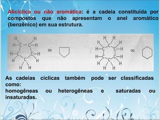 Alicíclica ou não aromática: é a cadeia constituída por
compostos que não apresentam o anel aromático
(benzênico) em sua estrutura.
As cadeias cíclicas também pode ser classificadas
como:
saturadas ou
homogêneas ou heterogêneas e
insaturadas.
 