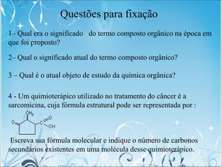 Questões para fixação
1– Qual era o significado do termo composto orgânico na época em
que foi proposto?
2– Qual o significado atual do termo composto orgânico?
3 – Qual é o atual objeto de estudo da química orgânica?
4 - Um quimioterápico utilizado no tratamento do câncer é a
sarcomicina, cuja fórmula estrutural pode ser representada por :
Escreva sua fórmula molecular e indique o número de carbonos
secundários existentes em uma molécula desse quimioterápico.
 