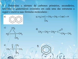 5 - Determine o número de carbonos primários, secundários,
terciários e quaternários existentes em cada uma das estruturas a
seguir e escreva suas fórmulas moleculares :
 