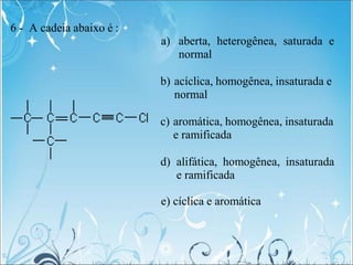 6 - A cadeia abaixo é :
a) aberta, heterogênea, saturada e
normal
b) acíclica, homogênea, insaturada e
normal
c) aromática, homogênea, insaturada
e ramificada
d) alifática, homogênea, insaturada
e ramificada
e) cíclica e aromática
 