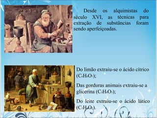 século XVI, as
Desde os alquimistas do
técnicas para
extração de substâncias foram
sendo aperfeiçoadas.
Do limão extraiu-se o ácido cítrico
(C6H8O7);
Das gorduras animais extraiu-se a
glicerina (C3H8O3);
Do leite extraiu-se o ácido lático
(C3H6O2).
 