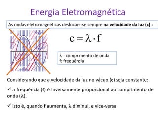 Energia Eletromagnética
As ondas eletromagnéticas deslocam-se sempre na velocidade da luz (c) :


                             c             f
                            : comprimento de onda
                         f: frequência


Considerando que a velocidade da luz no vácuo (c) seja constante:
 a frequência (f) é inversamente proporcional ao comprimento de
onda ( ).
 isto é, quando f aumenta, diminui, e vice-versa
 