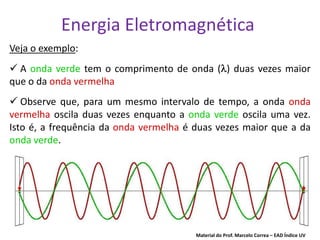 Energia Eletromagnética
Veja o exemplo:
 A onda verde tem o comprimento de onda ( ) duas vezes maior
que o da onda vermelha
 Observe que, para um mesmo intervalo de tempo, a onda onda
vermelha oscila duas vezes enquanto a onda verde oscila uma vez.
Isto é, a frequência da onda vermelha é duas vezes maior que a da
onda verde.




                                        Material do Prof. Marcelo Correa – EAD Índice UV
 