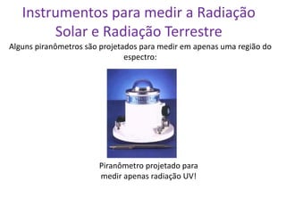 Instrumentos para medir a Radiação
        Solar e Radiação Terrestre
Alguns piranômetros são projetados para medir em apenas uma região do
                               espectro:




                       Piranômetro projetado para
                       medir apenas radiação UV!
 