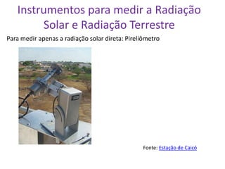 Instrumentos para medir a Radiação
        Solar e Radiação Terrestre
Para medir apenas a radiação solar direta: Pireliômetro




                                                 Fonte: Estação de Caicó
 